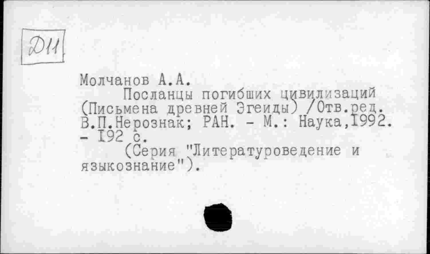 ﻿----------------1
Молчанов A.A.
Посланцы погибших цивилизаций (Письмена древней Эгеиды) /Отв.ред. В.П.Неоознак; РАН. - М.: Наука,Ï992. - 192 с.
(Серия "Литературоведение и языкознание").